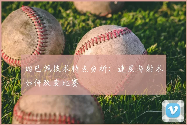 姆巴佩技术特点分析：速度与射术如何改变比赛