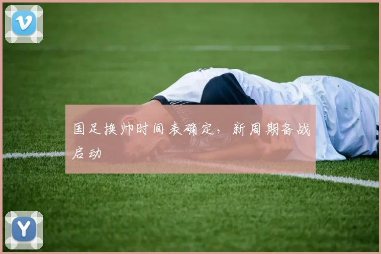国足换帅时间表确定,新周期备战启动