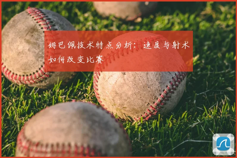 姆巴佩技术特点分析：速度与射术如何改变比赛