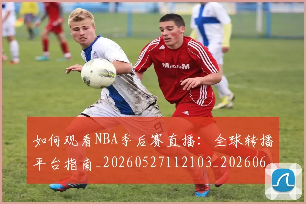 如何观看NBA季后赛直播：全球转播平台指南_20260527112103_20260609132645