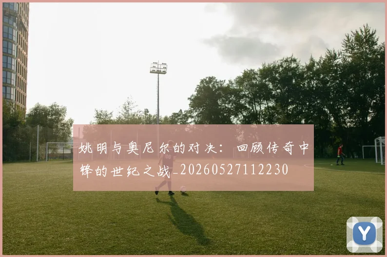 姚明与奥尼尔的对决：回顾传奇中锋的世纪之战_20260527112230