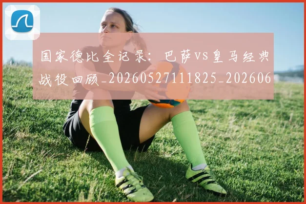 国家德比全记录:巴萨vs皇马经典战役回顾_20260527111825_20260608142815