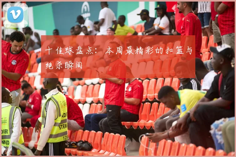 十佳球盘点：本周最精彩的扣篮与绝杀瞬间
