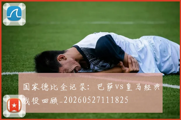 国家德比全记录：巴萨vs皇马经典战役回顾_20260527111825
