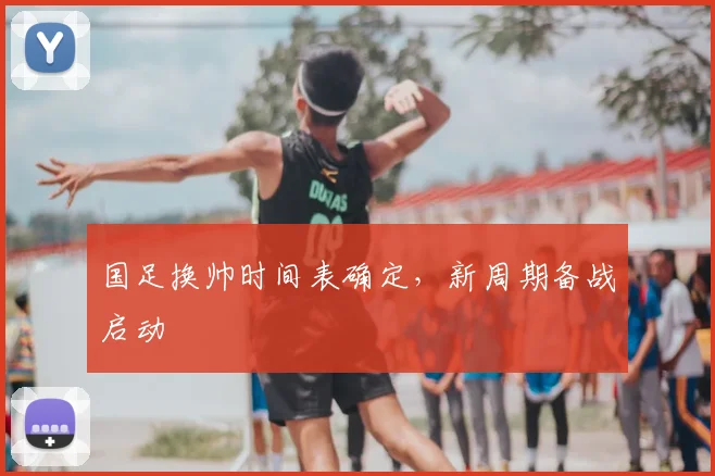 国足换帅时间表确定，新周期备战启动