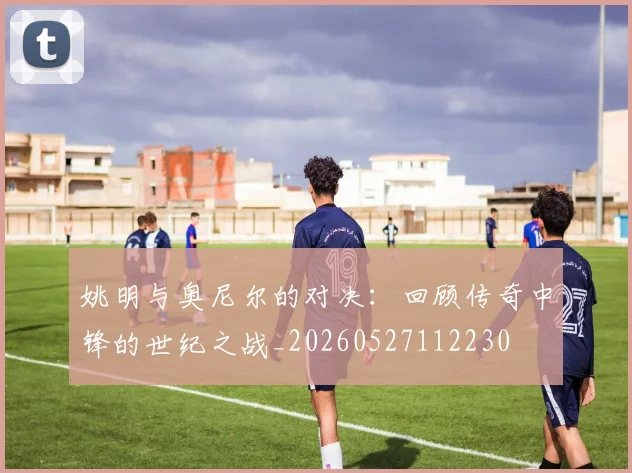 姚明与奥尼尔的对决:回顾传奇中锋的世纪之战_20260527112230